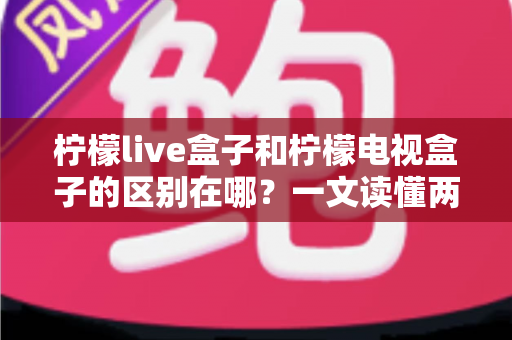 柠檬live盒子和柠檬电视盒子的区别在哪？一文读懂两者核心差异与选购指南