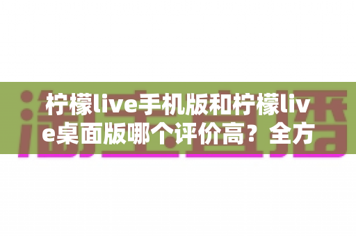 柠檬live手机版和柠檬live桌面版哪个评价高?全方位深度对比评测,帮你找到最佳选择 柠檬live手机版和柠檬live桌面版哪个评价高?全方位深度对比评测,帮你找到最佳选择