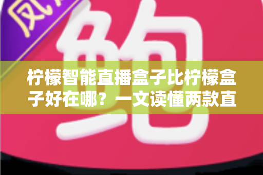 柠檬智能直播盒子比柠檬盒子好在哪?一文读懂两款直播设备的升级差异与选购指南 柠檬智能直播盒子比柠檬盒子好在哪?一文读懂两款直播设备的升级差异与选购指南