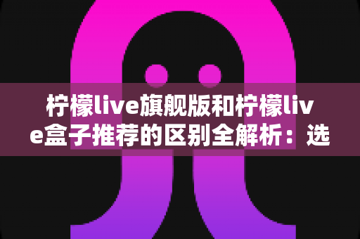 柠檬live旗舰版和柠檬live盒子推荐的区别全解析:选对版本,畅享高清直播新体验 柠檬live旗舰版和柠檬live盒子推荐的区别全解析:选对版本,畅享高清直播新体验
