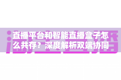 直播平台和智能直播盒子怎么共存?深度解析双端协同的直播新生态与共赢之道 直播平台和智能直播盒子怎么共存?深度解析双端协同的直播新生态与共赢之道