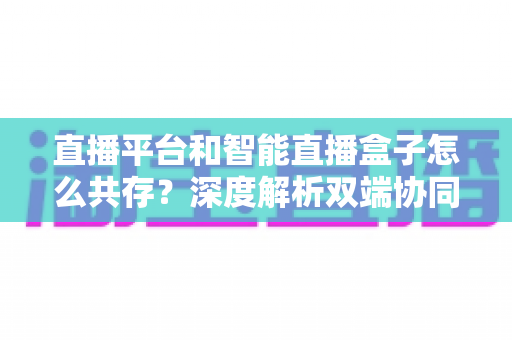 直播平台和智能直播盒子怎么共存？深度解析双端协同的直播新生态与共赢之道