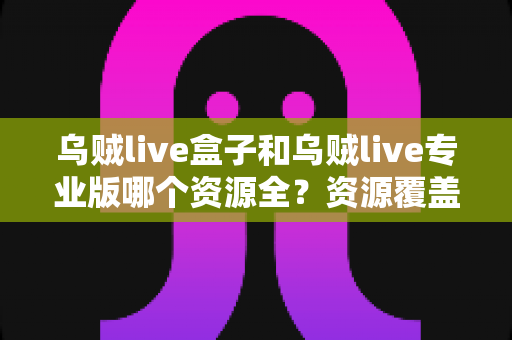乌贼live盒子和乌贼live专业版哪个资源全?资源覆盖、体验与选择全维度指南 乌贼live盒子和乌贼live专业版哪个资源全?资源覆盖、体验与选择全维度指南