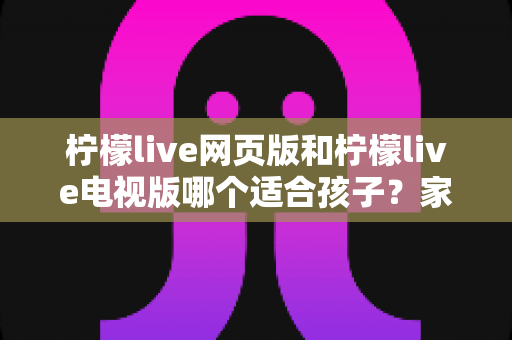 柠檬live网页版和柠檬live电视版哪个适合孩子？家长选择全攻略