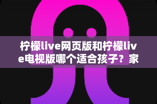 柠檬live网页版和柠檬live电视版哪个适合孩子？家长选择全攻略