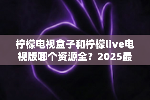 柠檬电视盒子和柠檬live电视版哪个资源全?2025最新资源对比测评与选购避坑指南 柠檬电视盒子和柠檬live电视版哪个资源全?2025最新资源对比测评与选购避坑指南