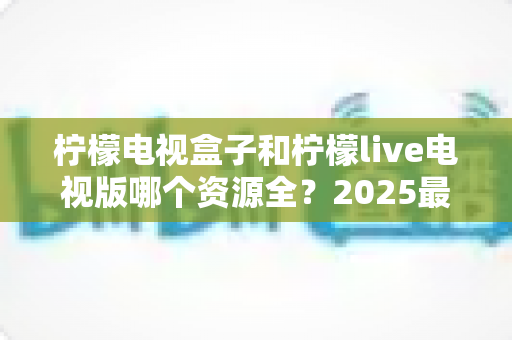 柠檬电视盒子和柠檬live电视版哪个资源全?2025最新资源对比测评与选购避坑指南 柠檬电视盒子和柠檬live电视版哪个资源全?2025最新资源对比测评与选购避坑指南