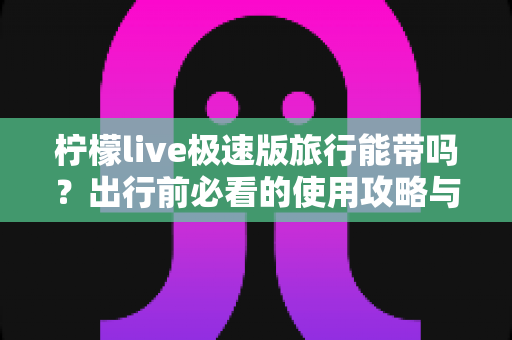 柠檬live极速版旅行能带吗?出行前必看的使用攻略与全面解答 柠檬live极速版旅行能带吗?出行前必看的使用攻略与全面解答