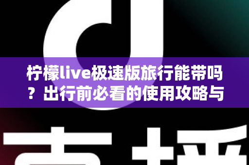 柠檬live极速版旅行能带吗?出行前必看的使用攻略与全面解答 柠檬live极速版旅行能带吗?出行前必看的使用攻略与全面解答