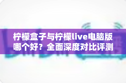 柠檬盒子与柠檬live电脑版哪个好?全面深度对比评测,帮你找到最合适的直播工具 柠檬盒子与柠檬live电脑版哪个好?全面深度对比评测,帮你找到最合适的直播工具