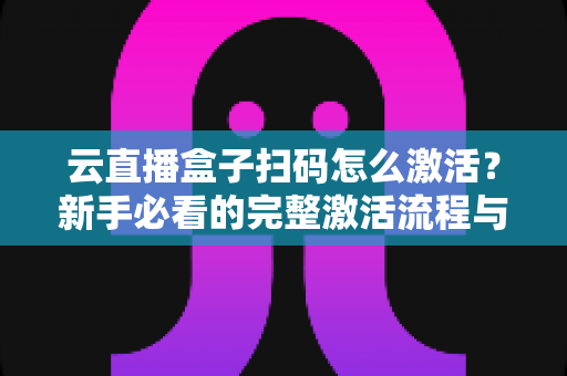 云直播盒子扫码怎么激活？新手必看的完整激活流程与避坑指南