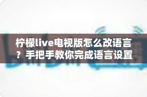 柠檬live电视版怎么改语言?手把手教你完成语言设置切换的完整攻略 柠檬live电视版怎么改语言?手把手教你完成语言设置切换的完整攻略