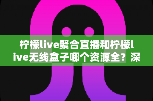 柠檬live聚合直播和柠檬live无线盒子哪个资源全？深度对比解析，帮你选对观影利器
