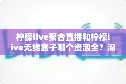柠檬live聚合直播和柠檬live无线盒子哪个资源全？深度对比解析，帮你选对观影利器