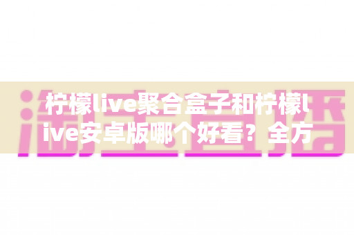 柠檬live聚合盒子和柠檬live安卓版哪个好看?全方位对比评测帮你选出心仪之选 柠檬live聚合盒子和柠檬live安卓版哪个好看?全方位对比评测帮你选出心仪之选