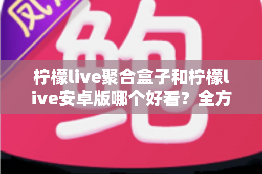 柠檬live聚合盒子和柠檬live安卓版哪个好看?全方位对比评测帮你选出心仪之选 柠檬live聚合盒子和柠檬live安卓版哪个好看?全方位对比评测帮你选出心仪之选