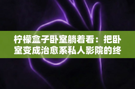 柠檬盒子卧室躺着看：把卧室变成治愈系私人影院的终极指南