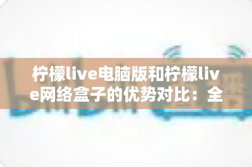 柠檬live电脑版和柠檬live网络盒子的优势对比:全面解析帮你选出最佳观看方案 柠檬live电脑版和柠檬live网络盒子的优势对比:全面解析帮你选出最佳观看方案