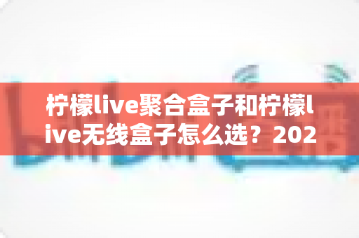 柠檬live聚合盒子和柠檬live无线盒子怎么选?2025年最全选购指南与深度对比分析 柠檬live聚合盒子和柠檬live无线盒子怎么选?2025年最全选购指南与深度对比分析