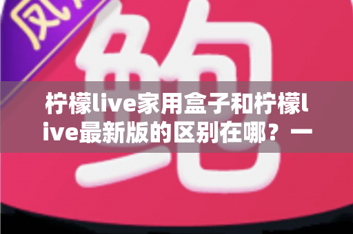 柠檬live家用盒子和柠檬live最新版的区别在哪?一文读懂核心差异与选购指南 柠檬live家用盒子和柠檬live最新版的区别在哪?一文读懂核心差异与选购指南