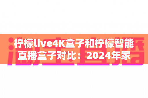 柠檬live4K盒子和柠檬智能直播盒子对比：2024年家庭影音盒子选购终极指南