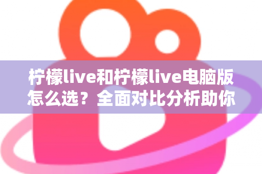 柠檬live和柠檬live电脑版怎么选?全面对比分析助你找到最合适的使用方案 柠檬live和柠檬live电脑版怎么选?全面对比分析助你找到最合适的使用方案
