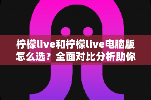 柠檬live和柠檬live电脑版怎么选?全面对比分析助你找到最合适的使用方案 柠檬live和柠檬live电脑版怎么选?全面对比分析助你找到最合适的使用方案