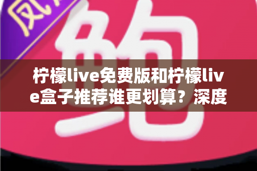 柠檬live免费版和柠檬live盒子推荐谁更划算？深度对比评测与选购避坑指南全解析