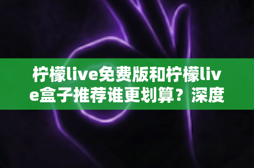 柠檬live免费版和柠檬live盒子推荐谁更划算？深度对比评测与选购避坑指南全解析