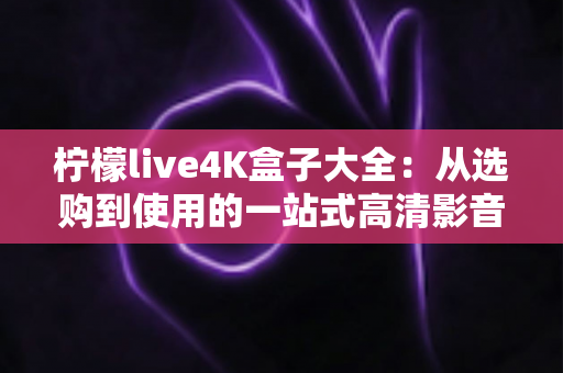 柠檬live4K盒子大全:从选购到使用的一站式高清影音完全指南 柠檬live4K盒子大全:从选购到使用的一站式高清影音完全指南