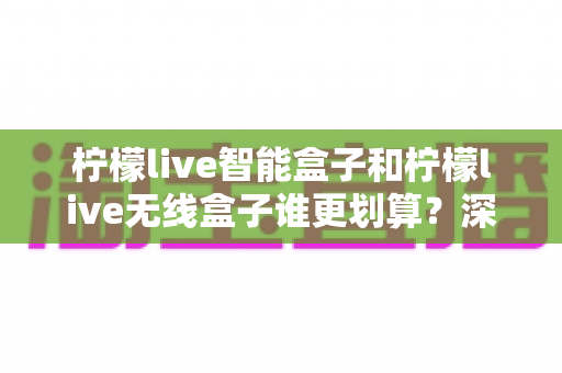 柠檬live智能盒子和柠檬live无线盒子谁更划算?深度对比评测,一文看懂怎么选才不花冤枉钱 柠檬live智能盒子和柠檬live无线盒子谁更划算?深度对比评测,一文看懂怎么选才不花冤枉钱