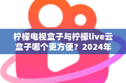 柠檬电视盒子与柠檬live云盒子哪个更方便？2024年最全选购对比指南，看完不再纠结