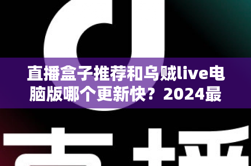 直播盒子推荐和乌贼live电脑版哪个更新快?2024最新深度对比评测与选购指南 直播盒子推荐和乌贼live电脑版哪个更新快?2024最新深度对比评测与选购指南
