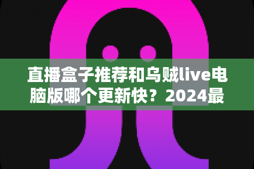 直播盒子推荐和乌贼live电脑版哪个更新快?2024最新深度对比评测与选购指南 直播盒子推荐和乌贼live电脑版哪个更新快?2024最新深度对比评测与选购指南