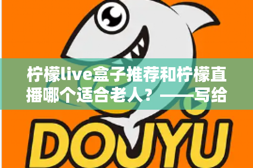 柠檬live盒子推荐和柠檬直播哪个适合老人？——写给子女的中老年观看设备选择指南