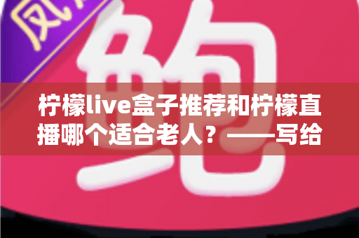 柠檬live盒子推荐和柠檬直播哪个适合老人？——写给子女的中老年观看设备选择指南