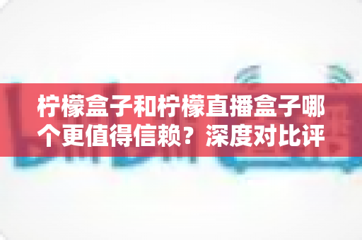 柠檬盒子和柠檬直播盒子哪个更值得信赖？深度对比评测与避坑选择指南