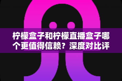柠檬盒子和柠檬直播盒子哪个更值得信赖？深度对比评测与避坑选择指南