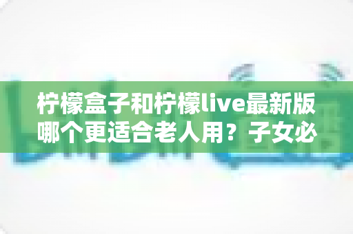 柠檬盒子和柠檬live最新版哪个更适合老人用？子女必读的适老电视软件挑选与设置全攻略