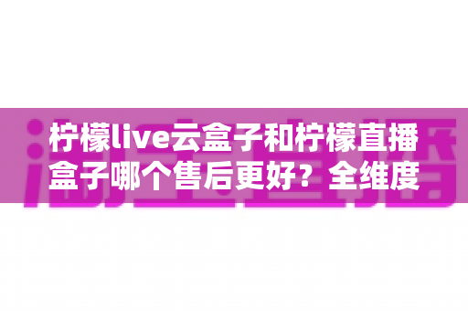 柠檬live云盒子和柠檬直播盒子哪个售后更好?全维度售后服务对比指南,帮你选购不踩坑 柠檬live云盒子和柠檬直播盒子哪个售后更好?全维度售后服务对比指南,帮你选购不踩坑