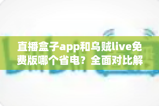 直播盒子app和乌贼live免费版哪个省电？全面对比解析与省电优化实用指南