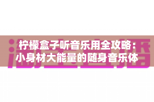 柠檬盒子听音乐用全攻略:小身材大能量的随身音乐体验指南 柠檬盒子听音乐用全攻略:小身材大能量的随身音乐体验指南