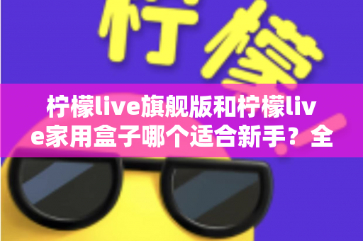 柠檬live旗舰版和柠檬live家用盒子哪个适合新手?全面对比指南帮你选出最佳入门设备 柠檬live旗舰版和柠檬live家用盒子哪个适合新手?全面对比指南帮你选出最佳入门设备