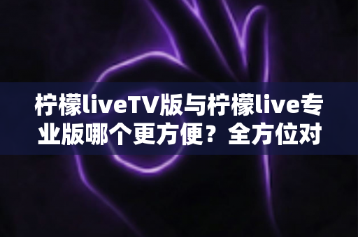 柠檬liveTV版与柠檬live专业版哪个更方便？全方位对比解析助你轻松选对版本