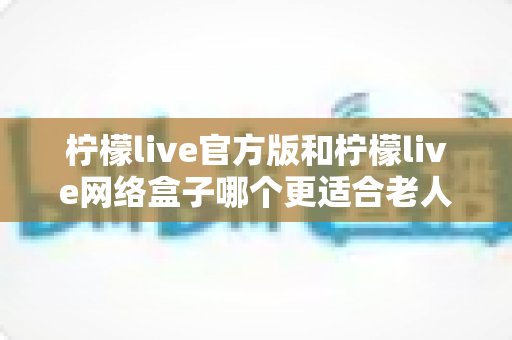柠檬live官方版和柠檬live网络盒子哪个更适合老人用？一份写给子女的实用选购指南