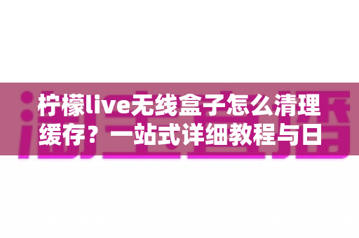 柠檬live无线盒子怎么清理缓存?一站式详细教程与日常维护指南,让您的设备流畅如新 柠檬live无线盒子怎么清理缓存?一站式详细教程与日常维护指南,让您的设备流畅如新