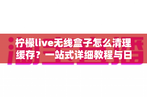柠檬live无线盒子怎么清理缓存?一站式详细教程与日常维护指南,让您的设备流畅如新 柠檬live无线盒子怎么清理缓存?一站式详细教程与日常维护指南,让您的设备流畅如新
