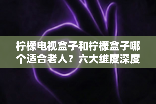 柠檬电视盒子和柠檬盒子哪个适合老人？六大维度深度对比，帮爸妈选出最省心的观影神器