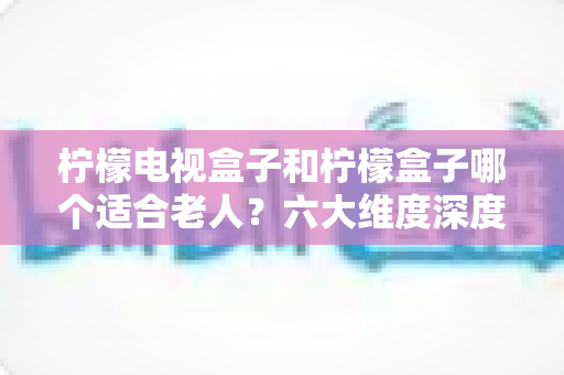 柠檬电视盒子和柠檬盒子哪个适合老人？六大维度深度对比，帮爸妈选出最省心的观影神器