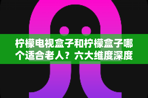 柠檬电视盒子和柠檬盒子哪个适合老人？六大维度深度对比，帮爸妈选出最省心的观影神器